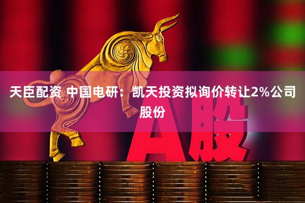 天臣配资 中国电研：凯天投资拟询价转让2%公司股份