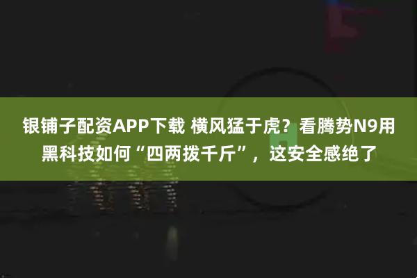 银铺子配资APP下载 横风猛于虎？看腾势N9用黑科技如何“四两拨千斤”，这安全感绝了