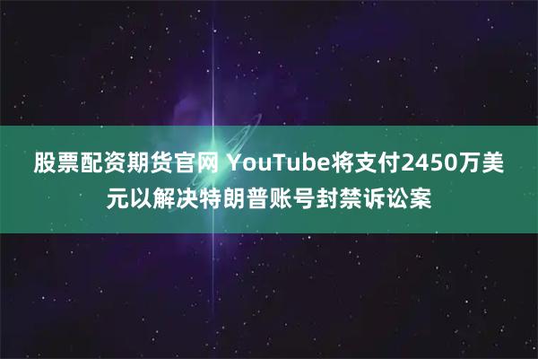 股票配资期货官网 YouTube将支付2450万美元以解决特朗普账号封禁诉讼案