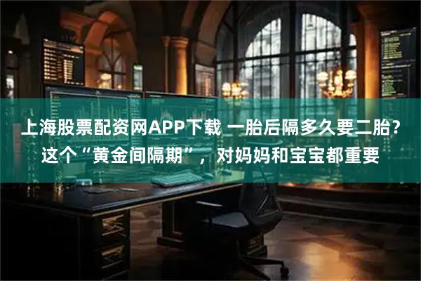 上海股票配资网APP下载 一胎后隔多久要二胎？这个“黄金间隔期”，对妈妈和宝宝都重要