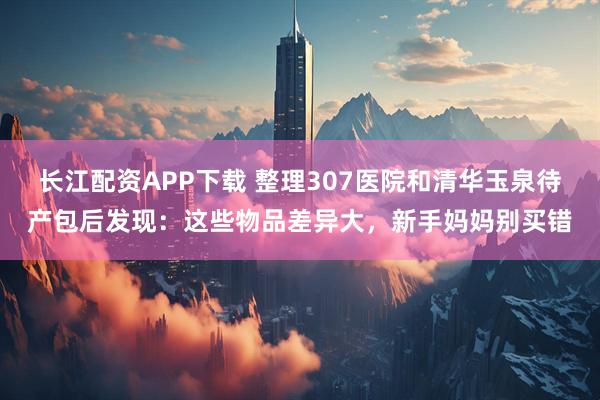 长江配资APP下载 整理307医院和清华玉泉待产包后发现：这些物品差异大，新手妈妈别买错