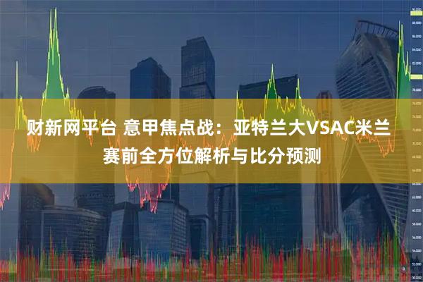 财新网平台 意甲焦点战：亚特兰大VSAC米兰 赛前全方位解析与比分预测