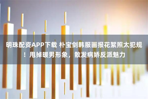 明珠配资APP下载 朴宝剑韩服画报花絮照太犯规！甩掉暖男形象，散发病娇反派魅力