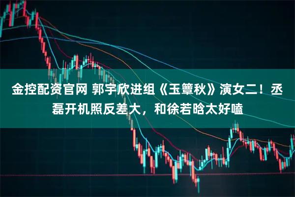 金控配资官网 郭宇欣进组《玉簟秋》演女二！丞磊开机照反差大，和徐若晗太好嗑