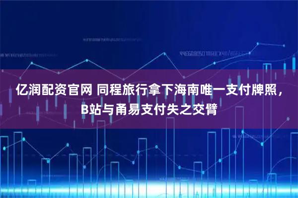亿润配资官网 同程旅行拿下海南唯一支付牌照，B站与甬易支付失之交臂