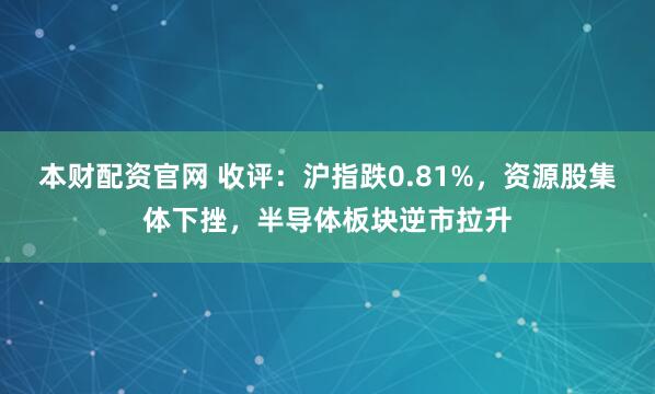 本财配资官网 收评:沪指跌0.81%,资源股集体下挫,半导体板块逆市拉升