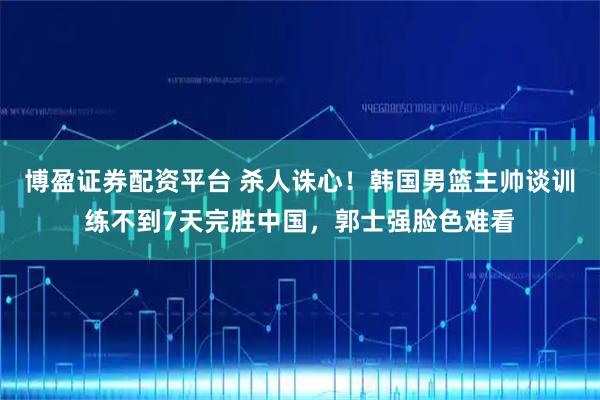 博盈证券配资平台 杀人诛心！韩国男篮主帅谈训练不到7天完胜中国，郭士强脸色难看