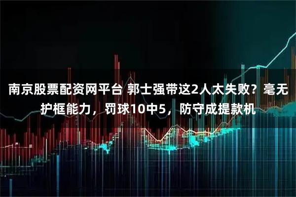 南京股票配资网平台 郭士强带这2人太失败？毫无护框能力，罚球10中5，防守成提款机