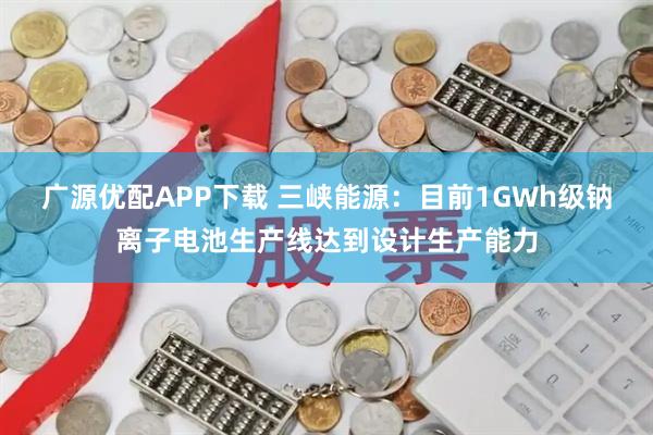 广源优配APP下载 三峡能源：目前1GWh级钠离子电池生产线达到设计生产能力