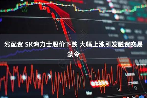 涨配资 SK海力士股价下跌 大幅上涨引发融资交易禁令