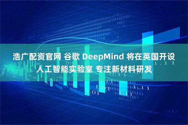 浩广配资官网 谷歌 DeepMind 将在英国开设人工智能实验室 专注新材料研发