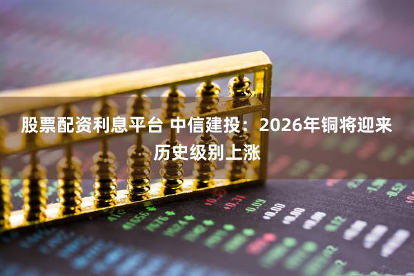 股票配资利息平台 中信建投:2026年铜将迎来历史级别上涨