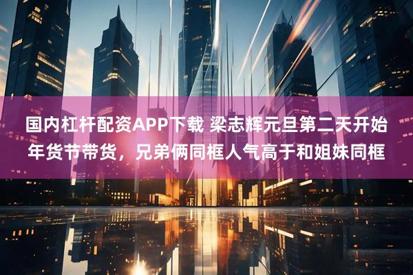 国内杠杆配资APP下载 梁志辉元旦第二天开始年货节带货，兄弟俩同框人气高于和姐妹同框