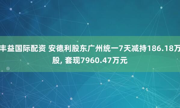 丰益国际配资 安德利股东广州统一7天减持186.18万股, 套现7960.47万元