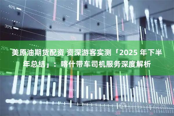 美原油期货配资 资深游客实测「2025 年下半年总结」：喀什带车司机服务深度解析