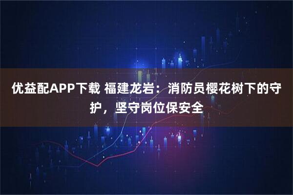 优益配APP下载 福建龙岩：消防员樱花树下的守护，坚守岗位保安全