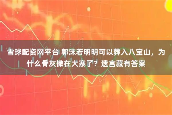 雪球配资网平台 郭沫若明明可以葬入八宝山，为什么骨灰撒在大寨了？遗言藏有答案
