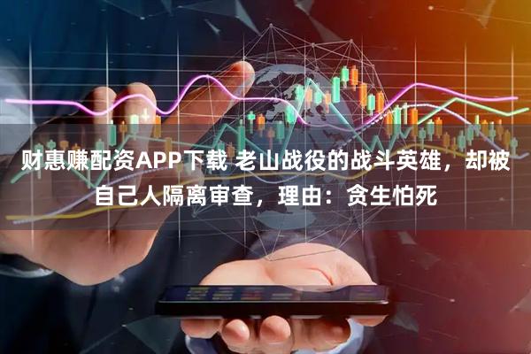 财惠赚配资APP下载 老山战役的战斗英雄，却被自己人隔离审查，理由：贪生怕死