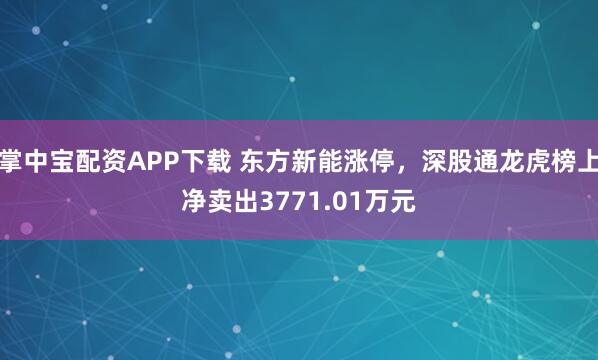 掌中宝配资APP下载 东方新能涨停，深股通龙虎榜上净卖出3771.01万元