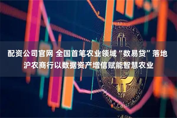 配资公司官网 全国首笔农业领域“数易贷”落地 沪农商行以数据资产增信赋能智慧农业