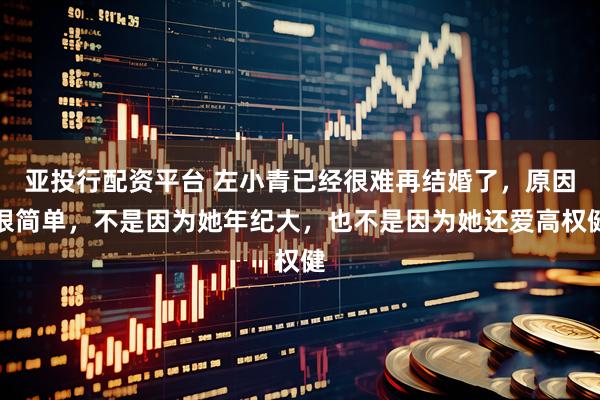 亚投行配资平台 左小青已经很难再结婚了，原因很简单，不是因为她年纪大，也不是因为她还爱高权健
