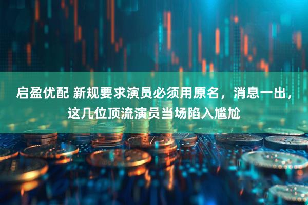 启盈优配 新规要求演员必须用原名,消息一出,这几位顶流演员当场陷入尴尬