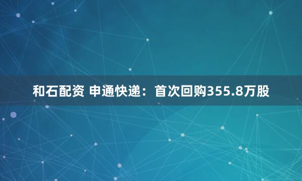 和石配资 申通快递：首次回购355.8万股