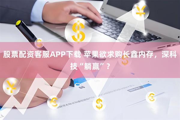 股票配资客服APP下载 苹果欲求购长鑫内存，深科技“躺赢”？